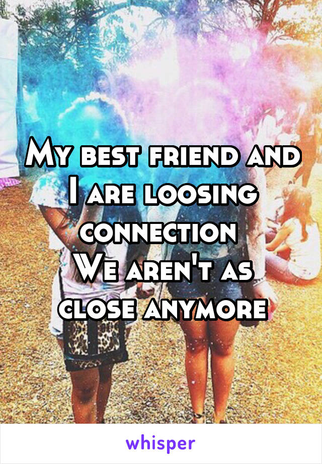 My best friend and I are loosing connection 
We aren't as close anymore