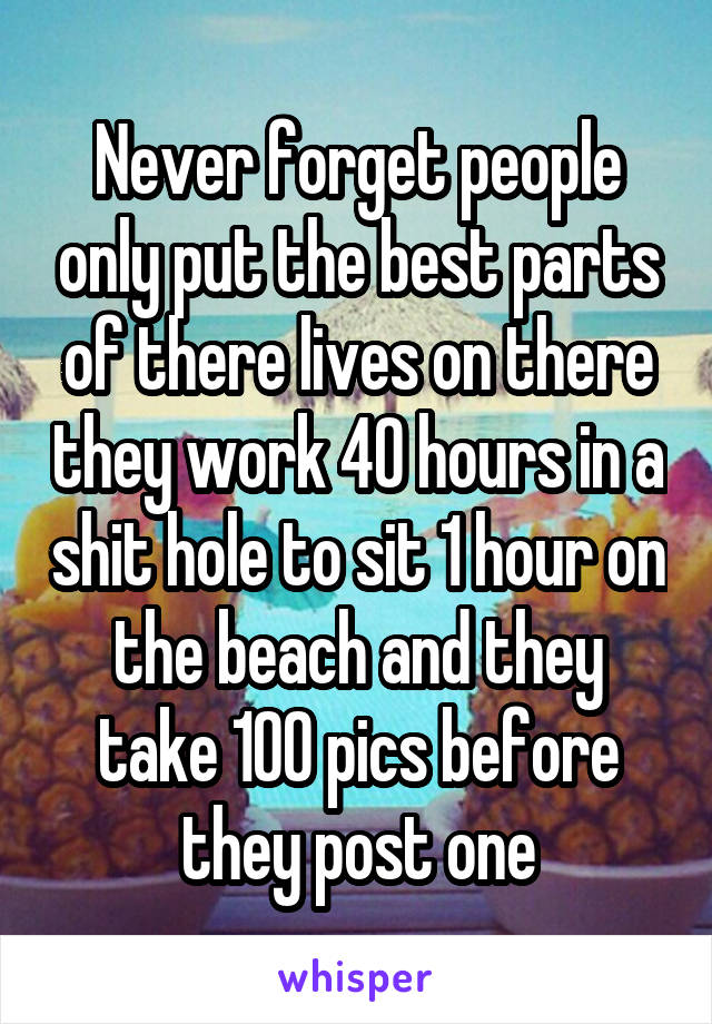 Never forget people only put the best parts of there lives on there they work 40 hours in a shit hole to sit 1 hour on the beach and they take 100 pics before they post one