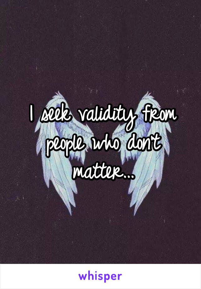 I seek validity from people who don't matter...