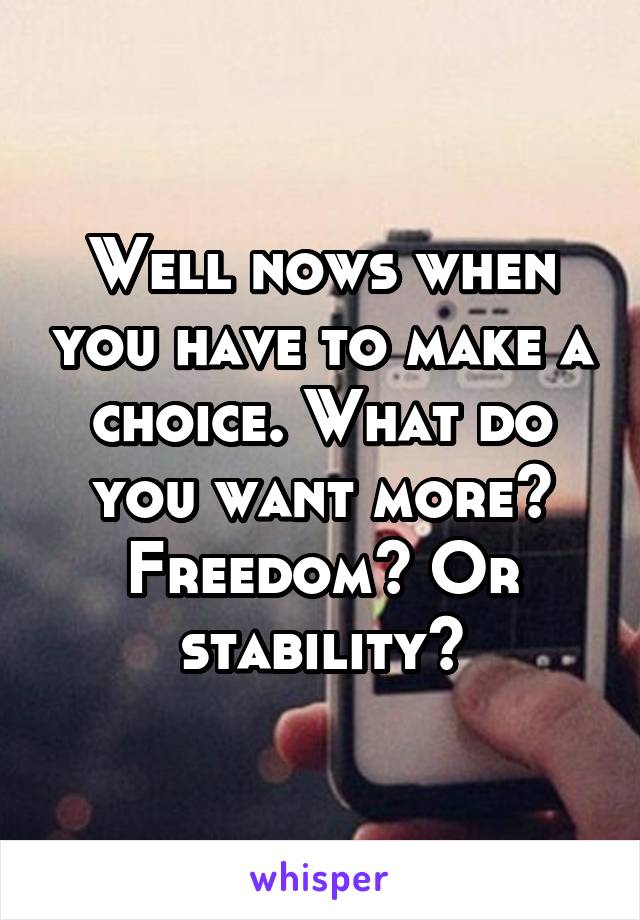 Well nows when you have to make a choice. What do you want more? Freedom? Or stability?