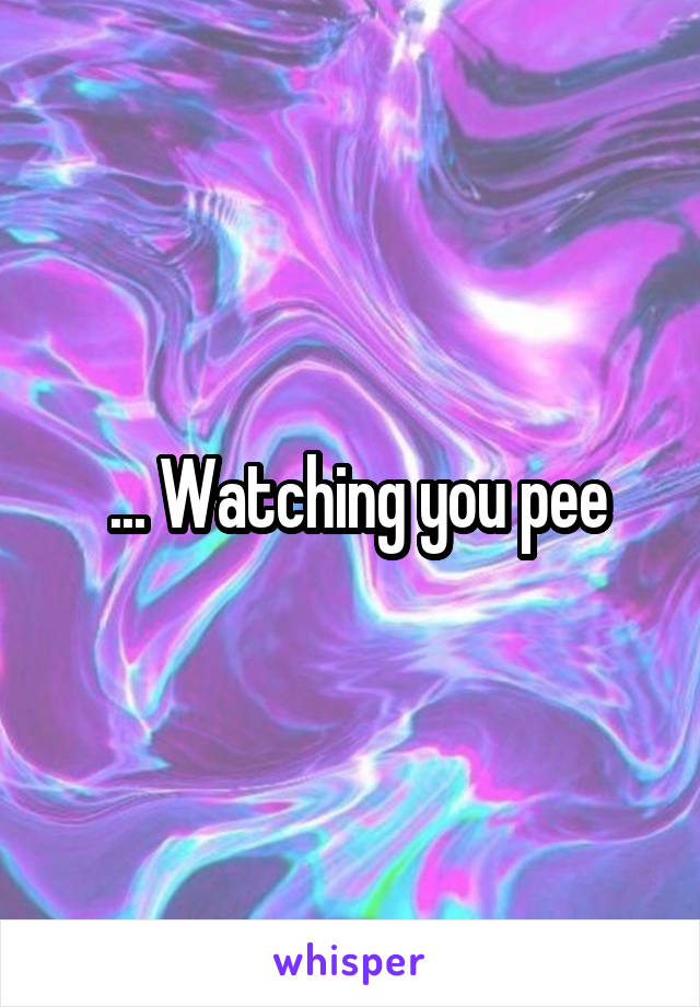  ... Watching you pee
