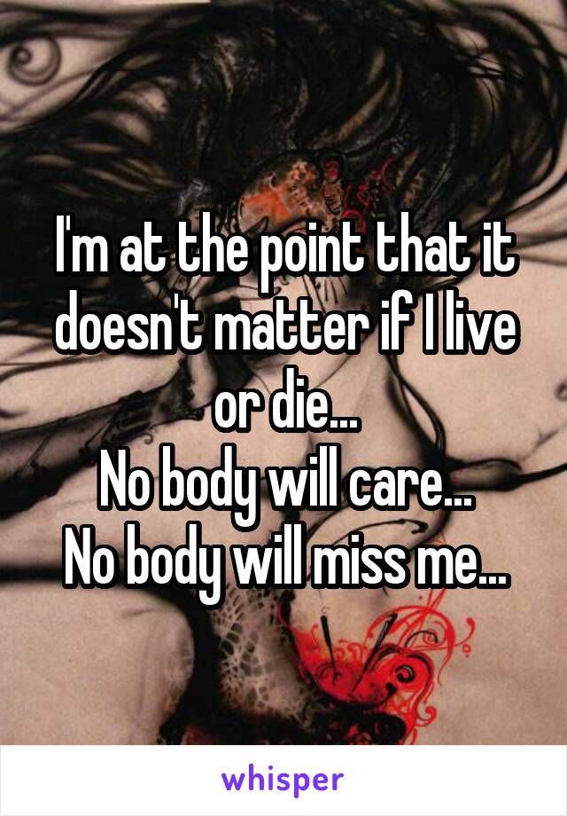 I'm at the point that it doesn't matter if I live or die...
No body will care...
No body will miss me...