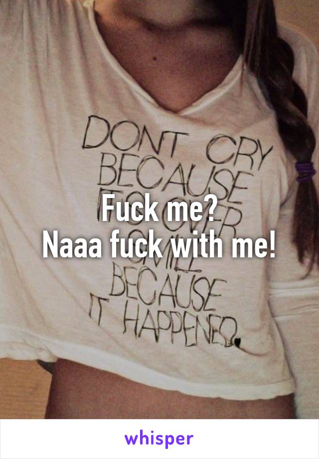 Fuck me?
Naaa fuck with me!