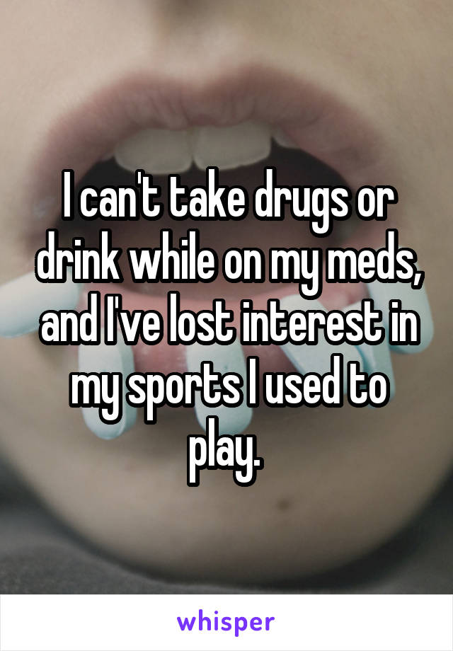 I can't take drugs or drink while on my meds, and I've lost interest in my sports I used to play. 