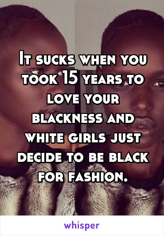 It sucks when you took 15 years to love your blackness and white girls just decide to be black for fashion.
