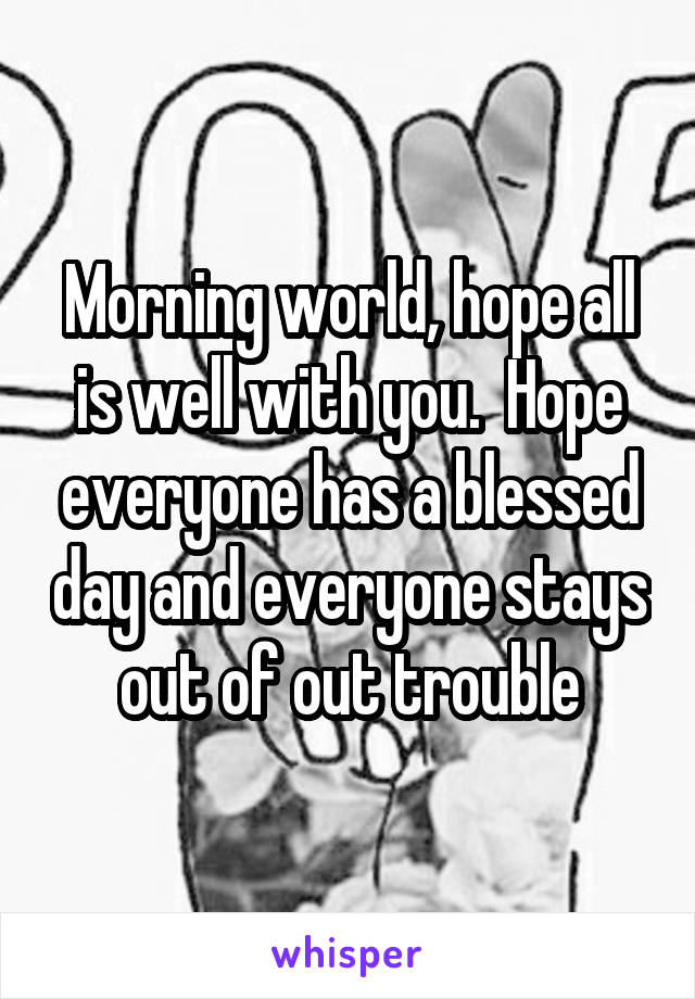 Morning world, hope all is well with you.  Hope everyone has a blessed day and everyone stays out of out trouble