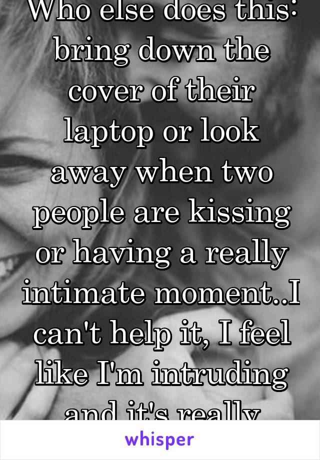 Who else does this: bring down the cover of their laptop or look away when two people are kissing or having a really intimate moment..I can't help it, I feel like I'm intruding and it's really awkward
