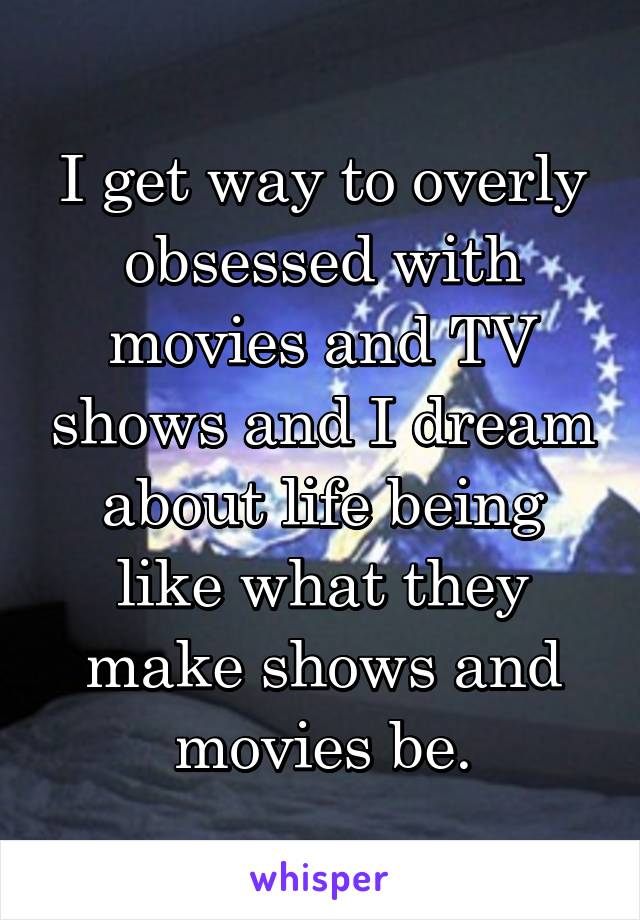 I get way to overly obsessed with movies and TV shows and I dream about life being like what they make shows and movies be.