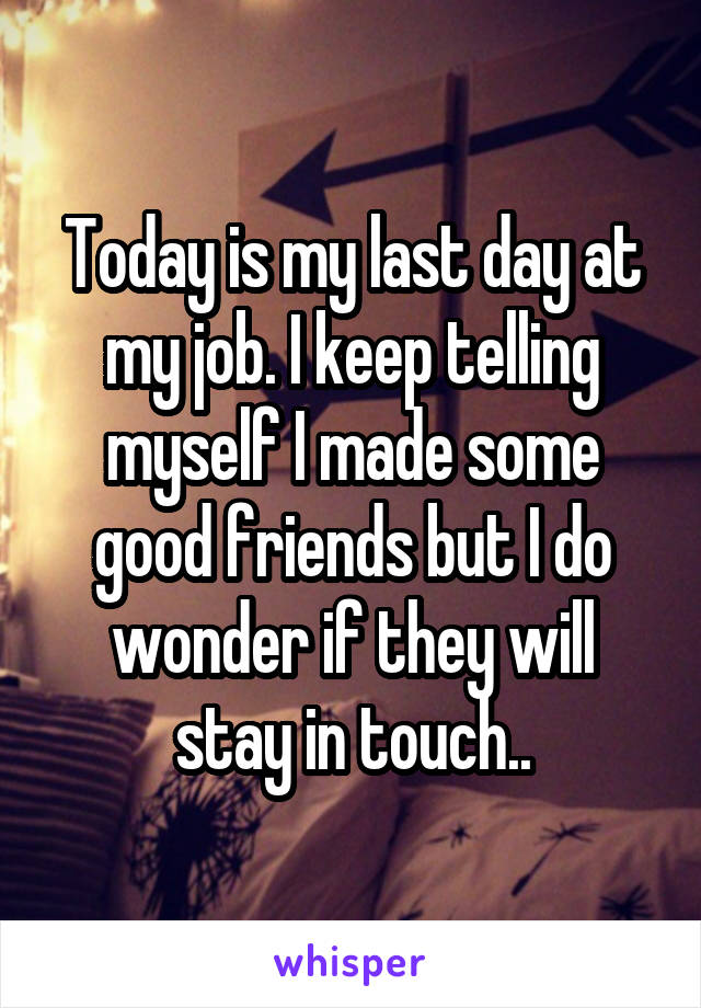 Today is my last day at my job. I keep telling myself I made some good friends but I do wonder if they will stay in touch..
