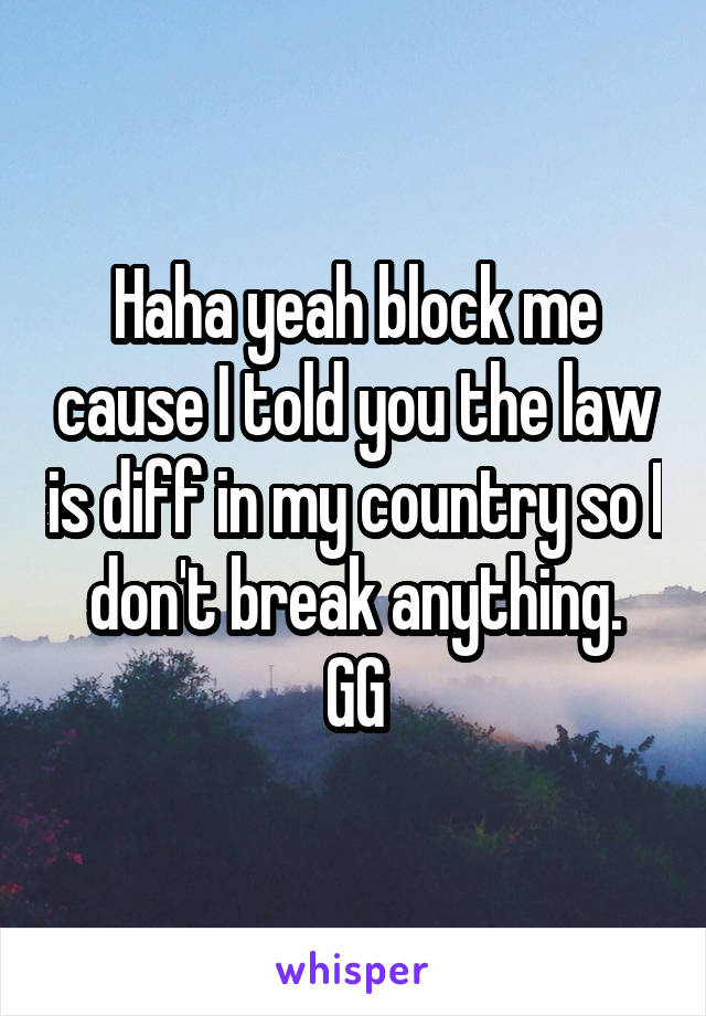 Haha yeah block me cause I told you the law is diff in my country so I don't break anything.
GG