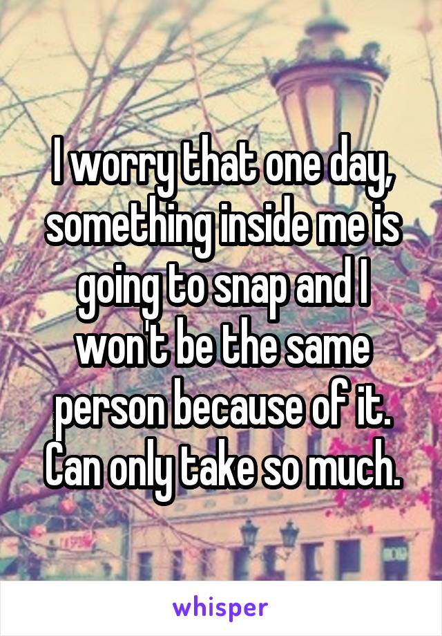 I worry that one day, something inside me is going to snap and I won't be the same person because of it. Can only take so much.