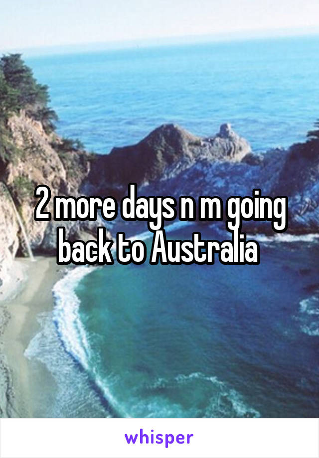 2 more days n m going back to Australia 