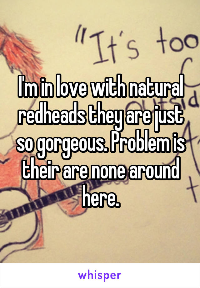 I'm in love with natural redheads they are just so gorgeous. Problem is their are none around here.
