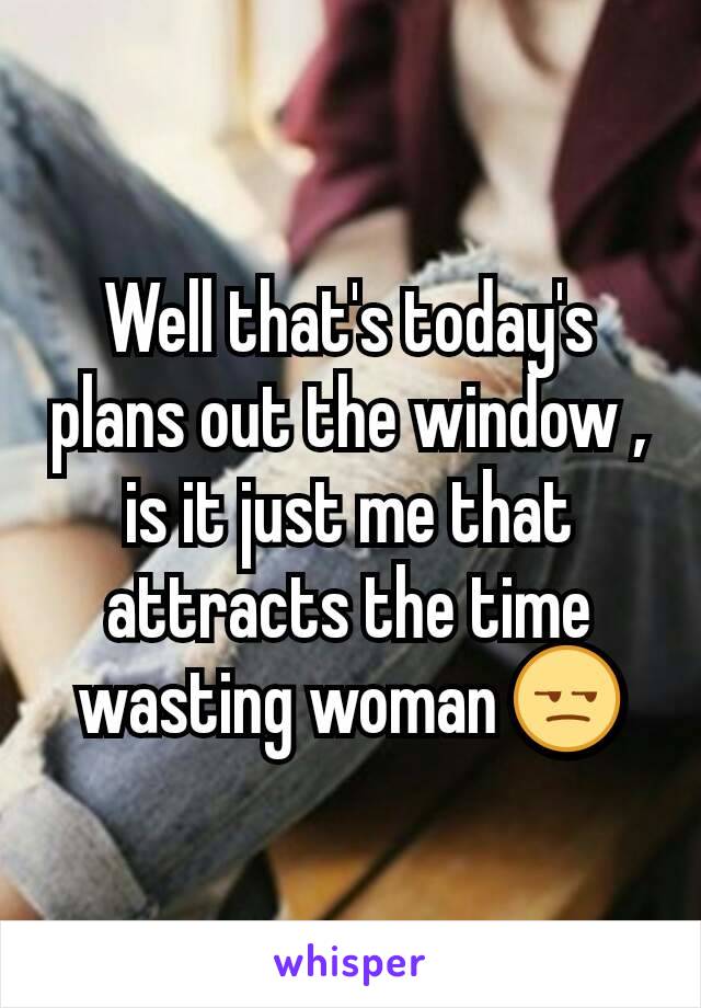 Well that's today's plans out the window , is it just me that attracts the time wasting woman 😒