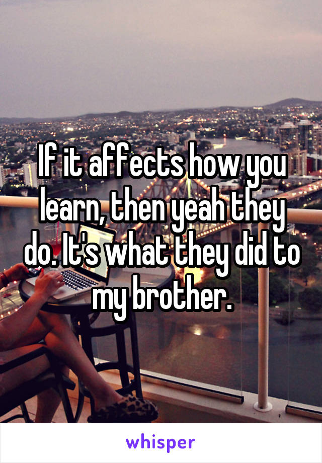 If it affects how you learn, then yeah they do. It's what they did to my brother.