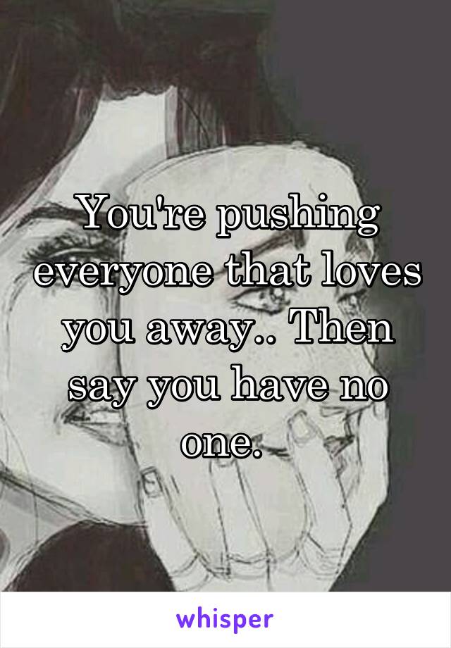 You're pushing everyone that loves you away.. Then say you have no one. 