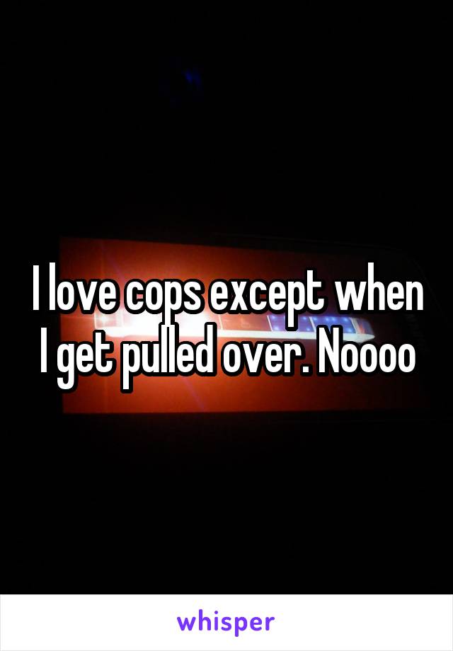 I love cops except when I get pulled over. Noooo