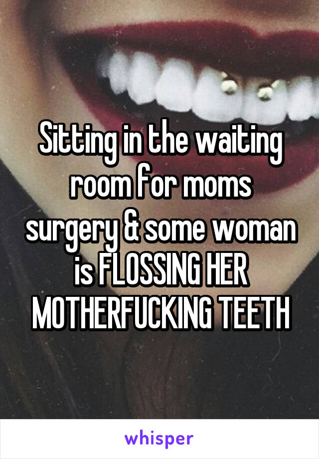 Sitting in the waiting room for moms surgery & some woman is FLOSSING HER MOTHERFUCKING TEETH