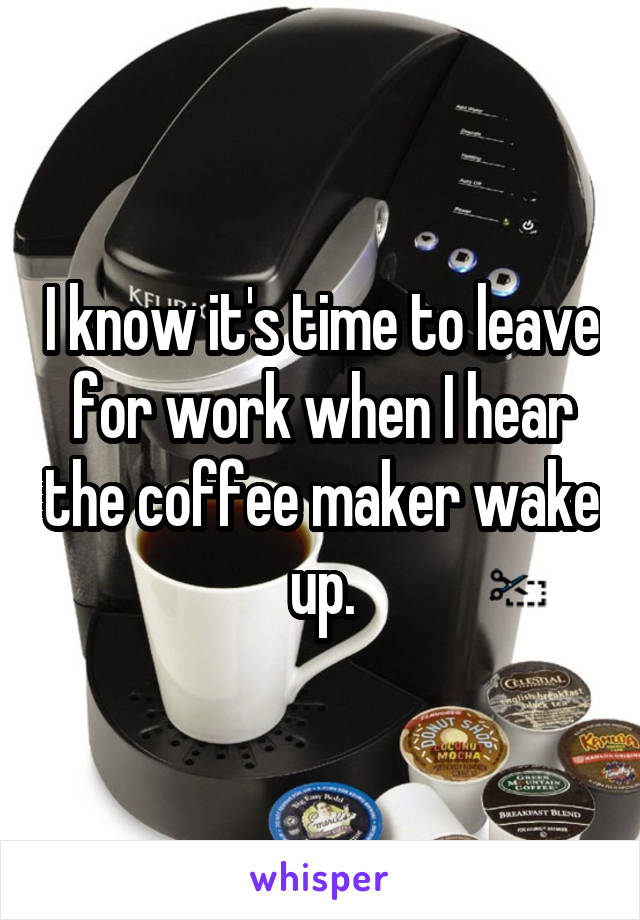 I know it's time to leave for work when I hear the coffee maker wake up.