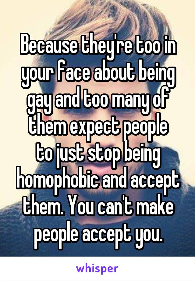 Because they're too in your face about being gay and too many of them expect people
to just stop being homophobic and accept them. You can't make people accept you.