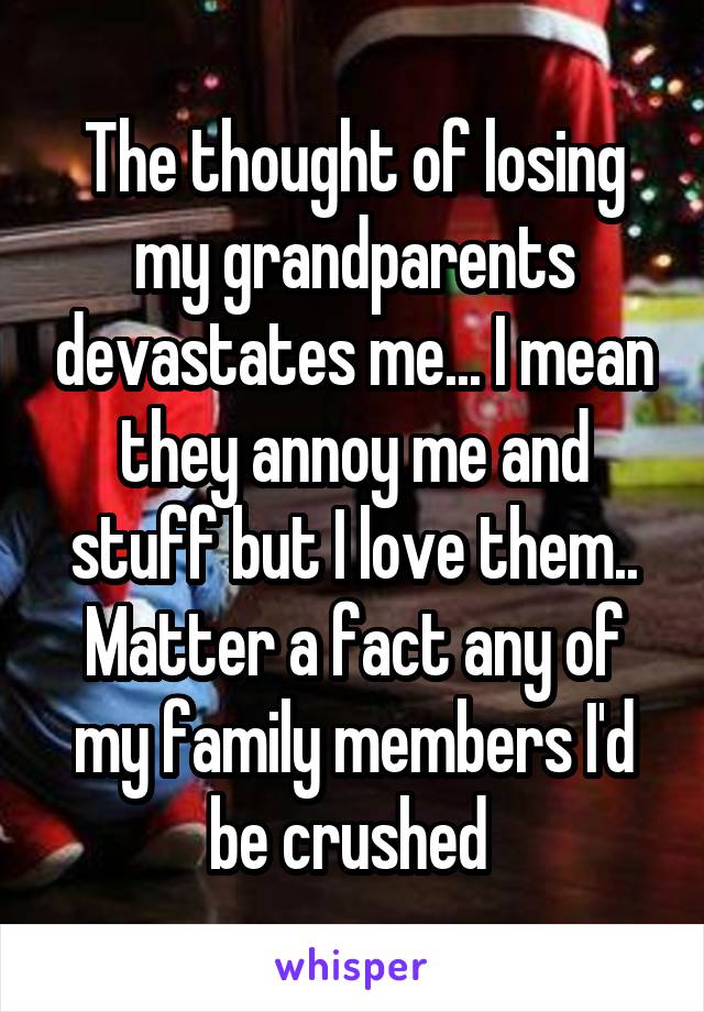 The thought of losing my grandparents devastates me... I mean they annoy me and stuff but I love them.. Matter a fact any of my family members I'd be crushed 