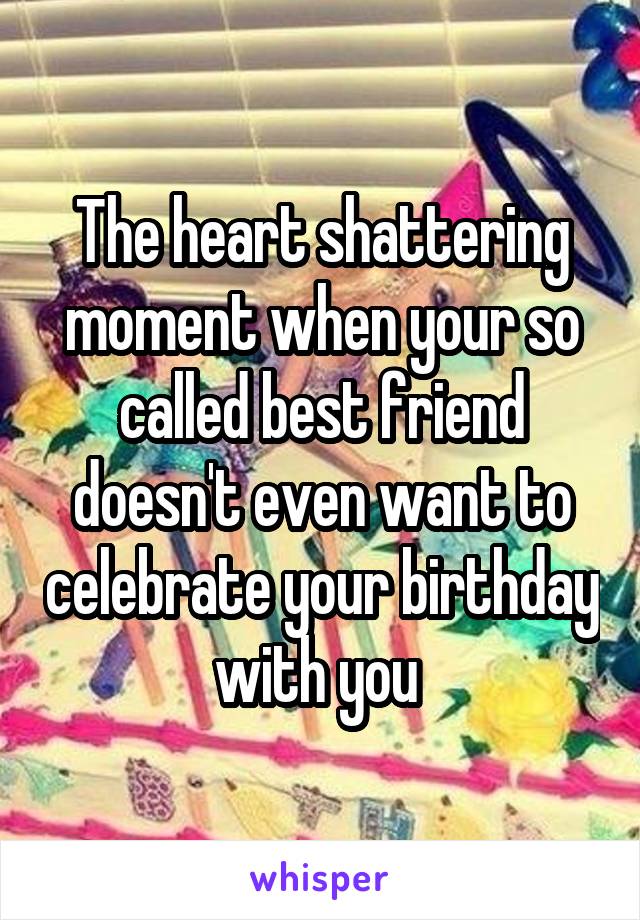 The heart shattering moment when your so called best friend doesn't even want to celebrate your birthday with you 