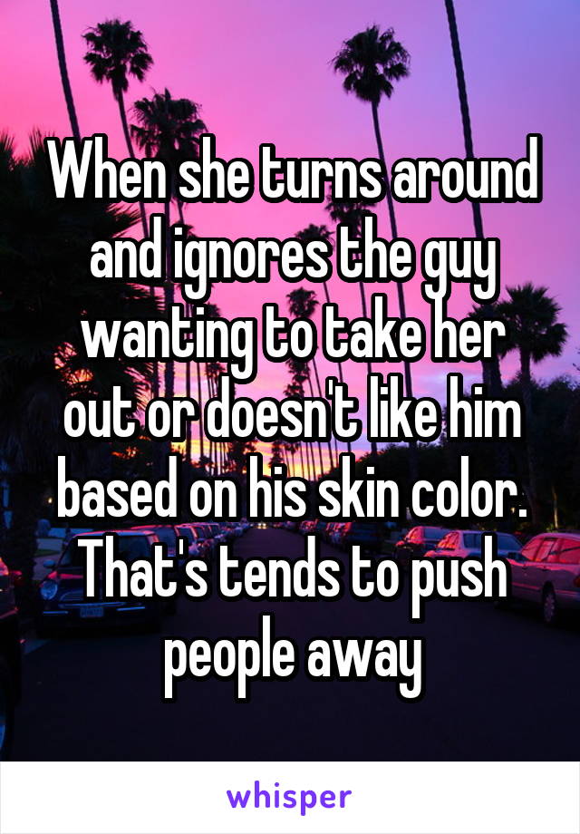 When she turns around and ignores the guy wanting to take her out or doesn't like him based on his skin color. That's tends to push people away