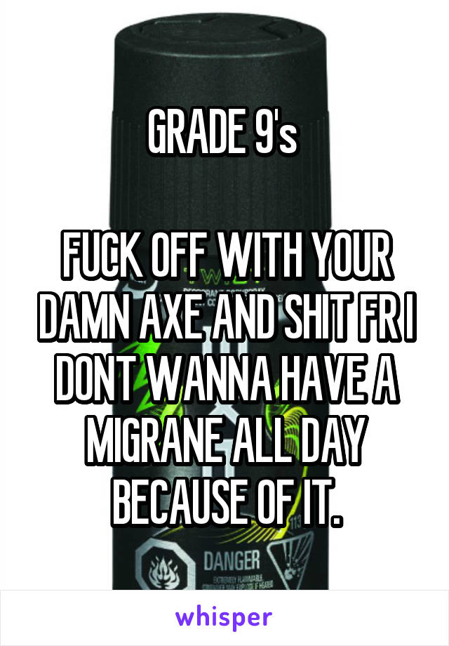 GRADE 9's 

FUCK OFF WITH YOUR DAMN AXE AND SHIT FR I DONT WANNA HAVE A MIGRANE ALL DAY BECAUSE OF IT.