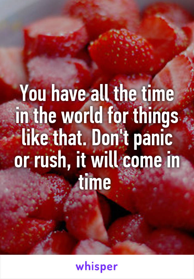 You have all the time in the world for things like that. Don't panic or rush, it will come in time 