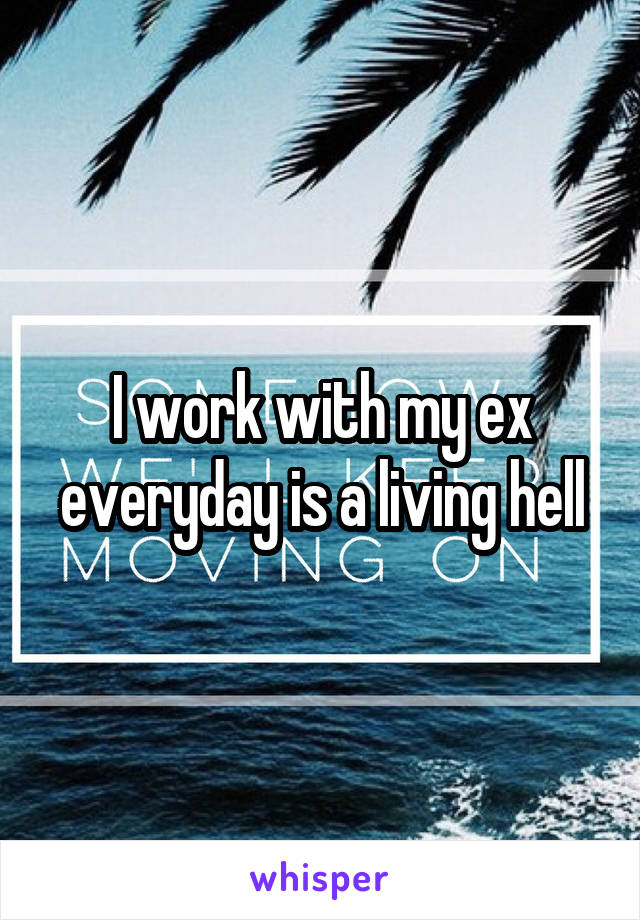 I work with my ex everyday is a living hell