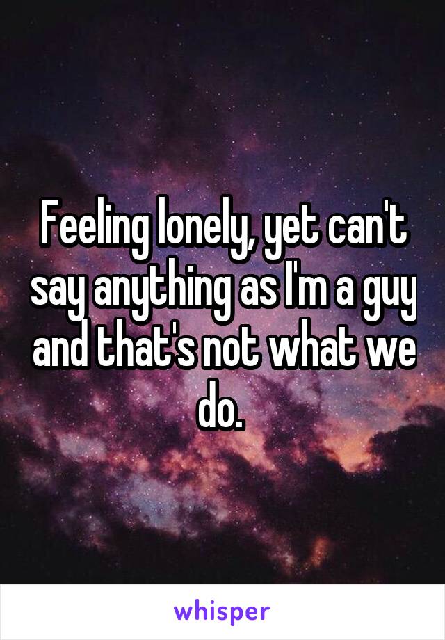Feeling lonely, yet can't say anything as I'm a guy and that's not what we do. 