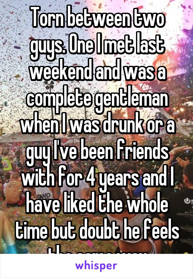Torn between two guys. One I met last weekend and was a complete gentleman when I was drunk or a guy I've been friends with for 4 years and I have liked the whole time but doubt he feels the same way