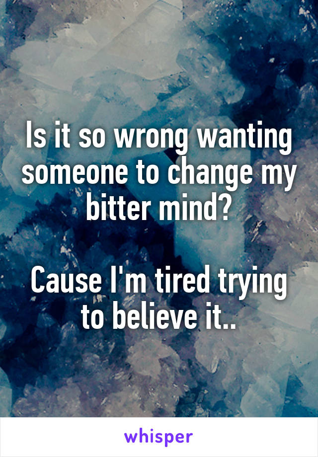 Is it so wrong wanting someone to change my bitter mind?

Cause I'm tired trying to believe it..