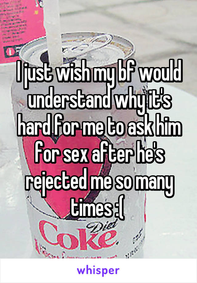 I just wish my bf would understand why it's hard for me to ask him for sex after he's rejected me so many times :( 