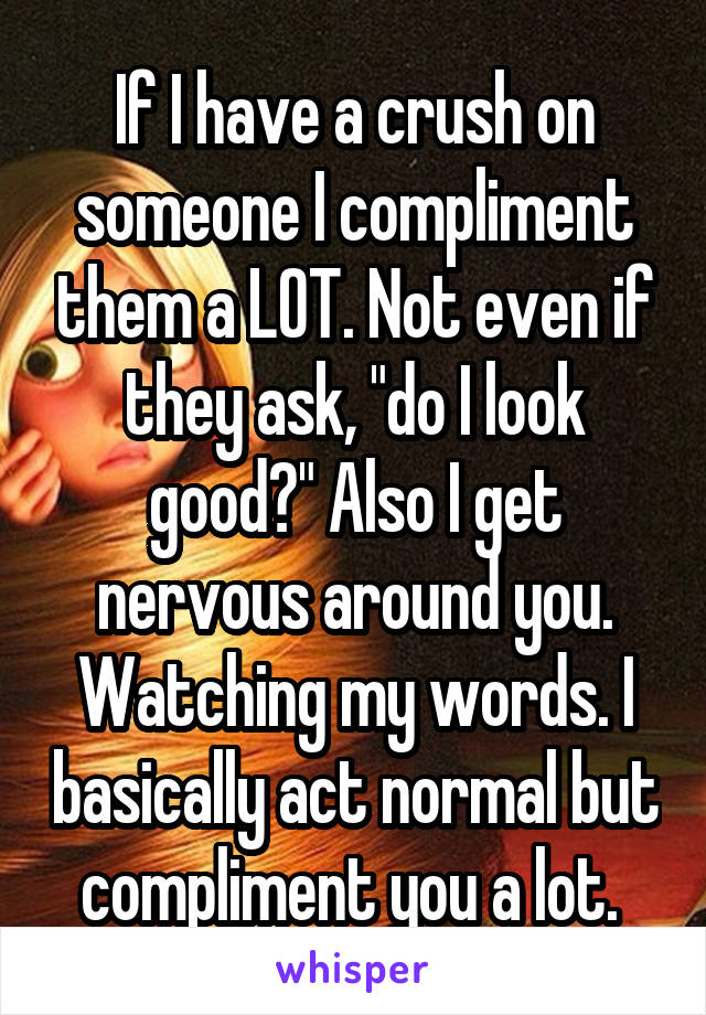 If I have a crush on someone I compliment them a LOT. Not even if they ask, "do I look good?" Also I get nervous around you. Watching my words. I basically act normal but compliment you a lot. 
