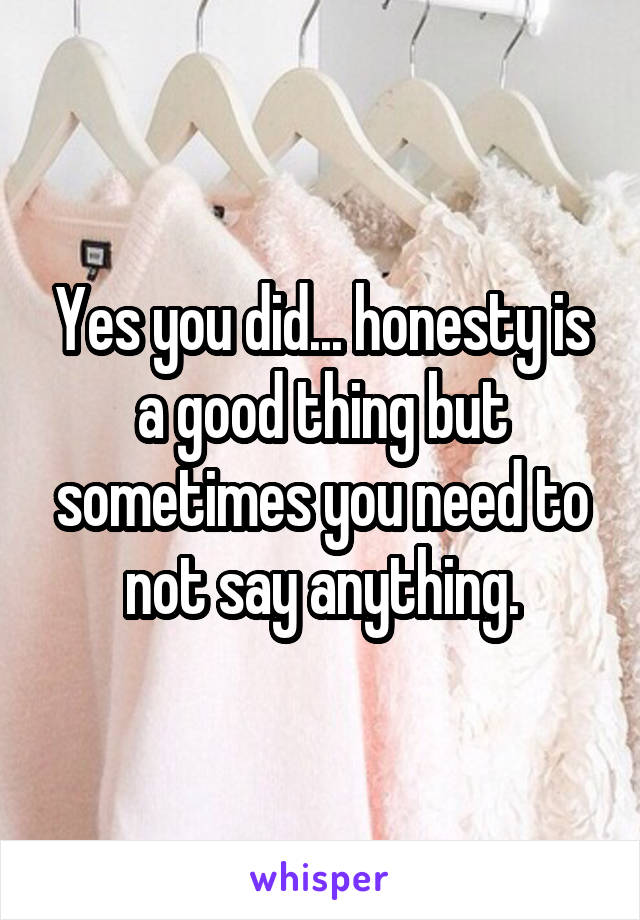 Yes you did... honesty is a good thing but sometimes you need to not say anything.