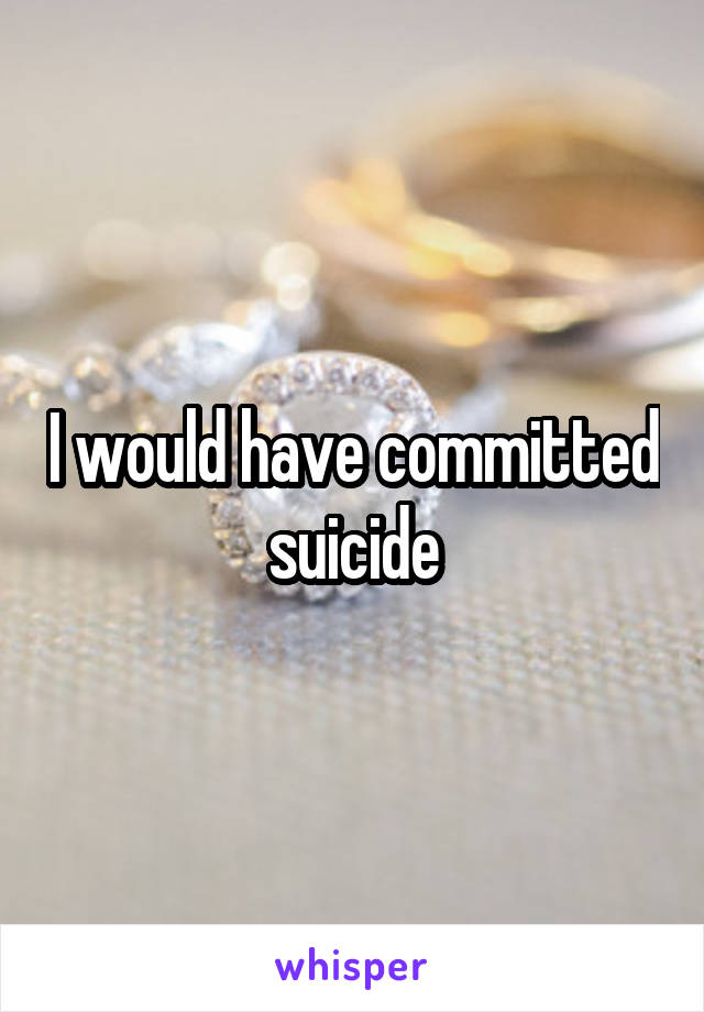 I would have committed suicide
