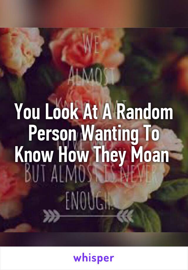 You Look At A Random Person Wanting To Know How They Moan 