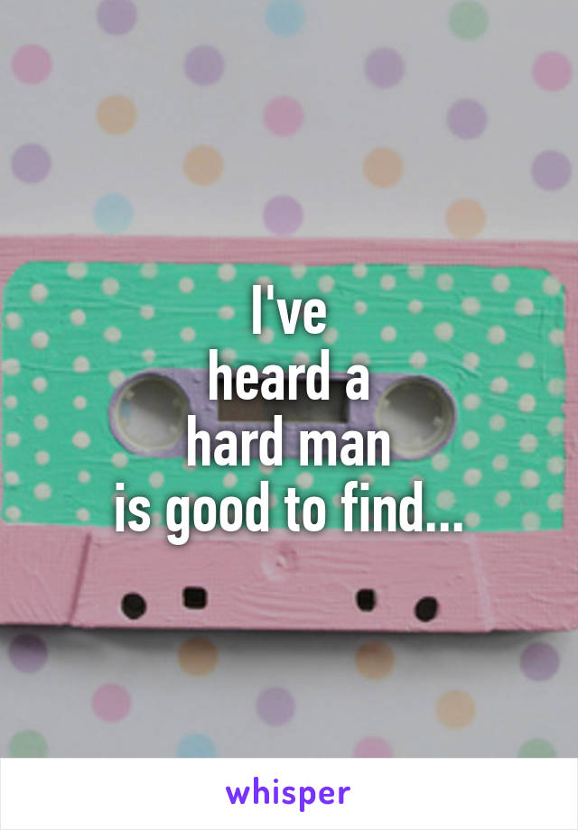 I've
heard a
hard man
is good to find...