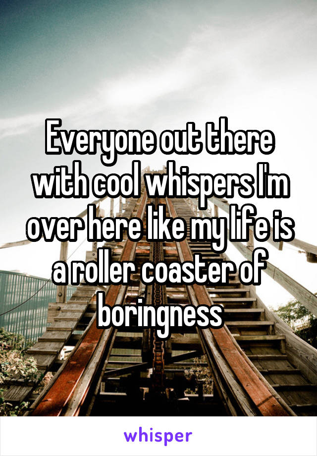 Everyone out there with cool whispers I'm over here like my life is a roller coaster of boringness