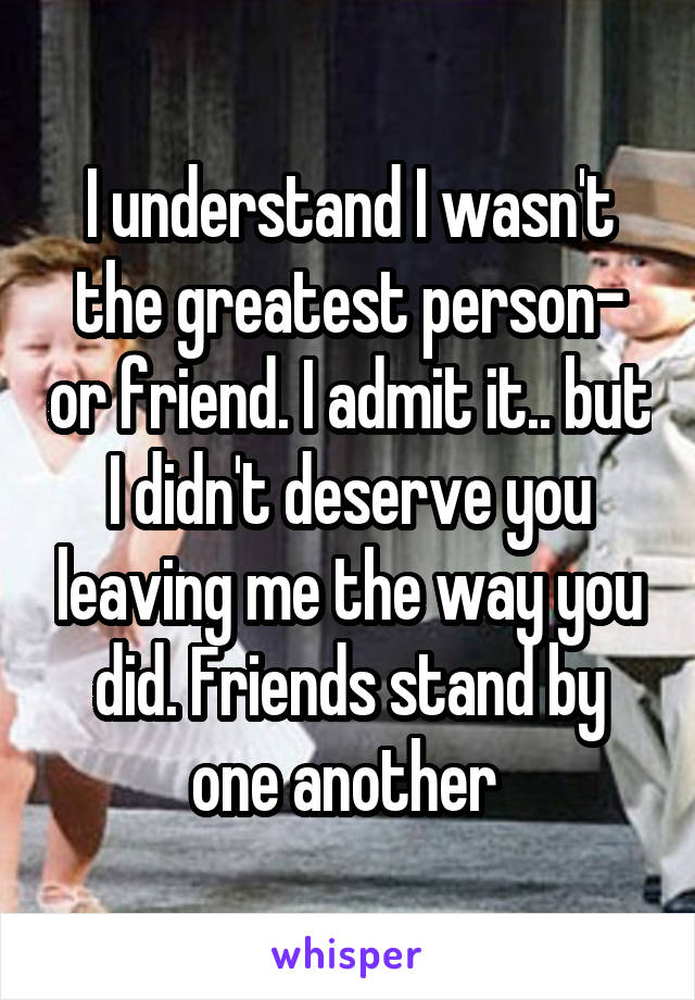 I understand I wasn't the greatest person- or friend. I admit it.. but I didn't deserve you leaving me the way you did. Friends stand by one another 