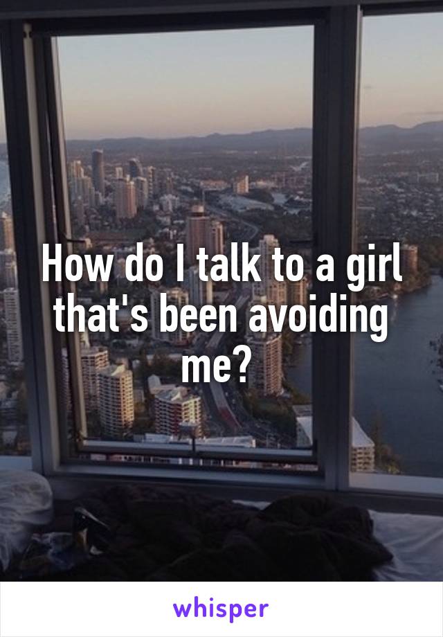 How do I talk to a girl that's been avoiding me? 