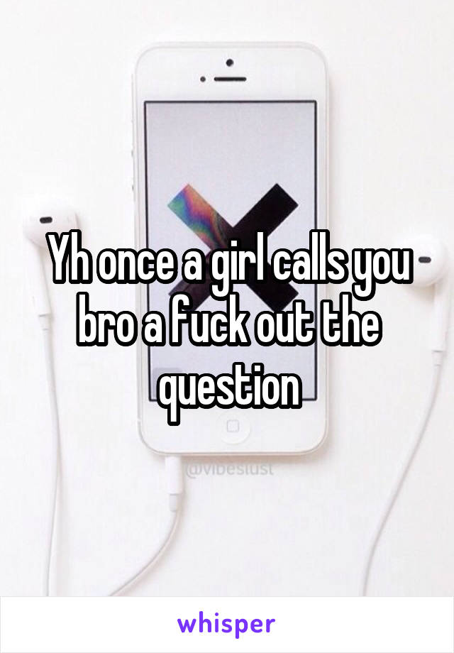 Yh once a girl calls you bro a fuck out the question
