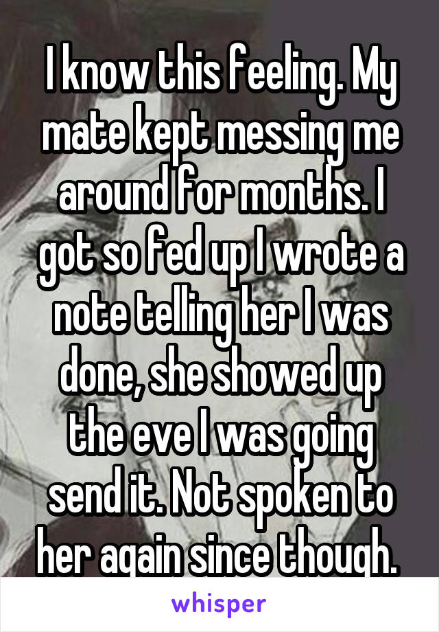 I know this feeling. My mate kept messing me around for months. I got so fed up I wrote a note telling her I was done, she showed up the eve I was going send it. Not spoken to her again since though. 