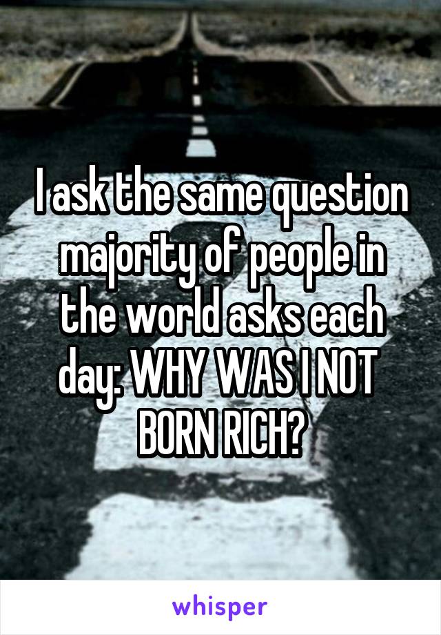 I ask the same question majority of people in the world asks each day: WHY WAS I NOT 
BORN RICH?