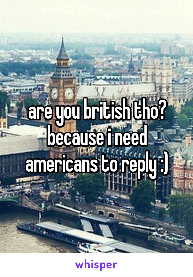 are you british tho? because i need americans to reply :)