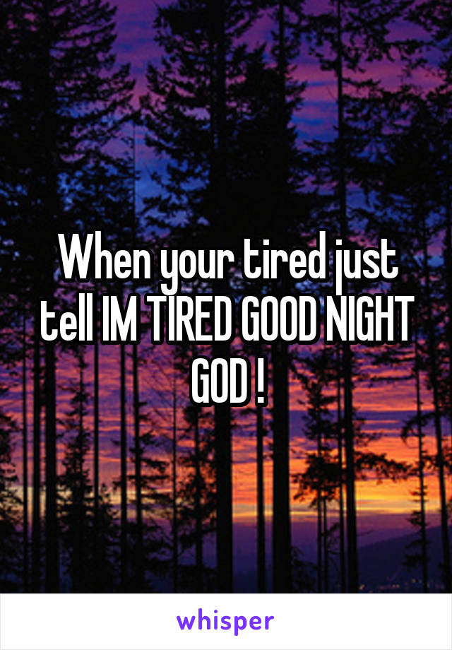 When your tired just tell IM TIRED GOOD NIGHT GOD !