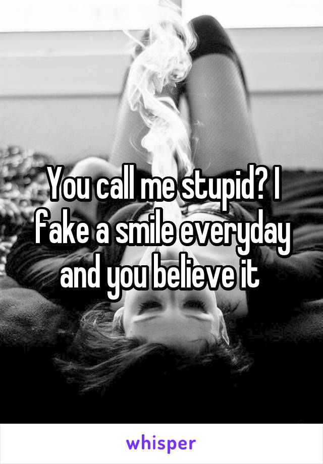 You call me stupid? I fake a smile everyday and you believe it 