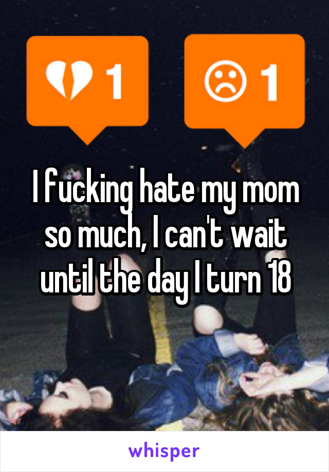 I fucking hate my mom so much, I can't wait until the day I turn 18