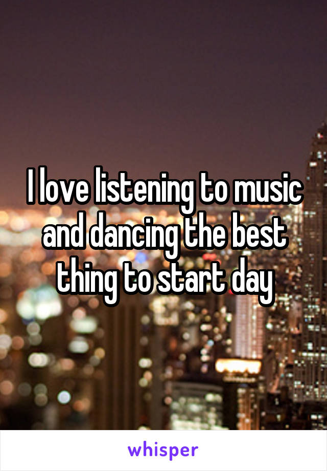 I love listening to music and dancing the best thing to start day